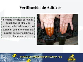Verificación de Aditivos
UNIDAD DE CAPACITACION TECNICA GIDUNIDAD DE CAPACITACION TECNICA GID
Siempre verificar el lote, la
tonalidad, el olor y la
textura de los aditivos, si no
cumplen con ello tomar una
muestra para ser analizada
en Laboratorio.
 