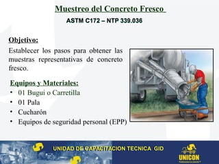 Muestreo del Concreto Fresco
Equipos y Materiales:
• 01 Bugui o Carretilla
• 01 Pala
• Cucharón
• Equipos de seguridad personal (EPP)
Objetivo:
Establecer los pasos para obtener las
muestras representativas de concreto
fresco.
UNIDAD DE CAPACITACION TECNICA GIDUNIDAD DE CAPACITACION TECNICA GID
ASTM C172 – NTP 339.036ASTM C172 – NTP 339.036
 