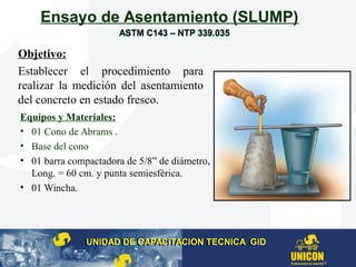 Ensayo de Asentamiento (SLUMP)
Equipos y Materiales:
• 01 Cono de Abrams .
• Base del cono
• 01 barra compactadora de 5/8” de diámetro,
Long. = 60 cm. y punta semiesférica.
• 01 Wincha.
Objetivo:
Establecer el procedimiento para
realizar la medición del asentamiento
del concreto en estado fresco.
UNIDAD DE CAPACITACION TECNICA GIDUNIDAD DE CAPACITACION TECNICA GID
ASTM C143 – NTP 339.035ASTM C143 – NTP 339.035
 
