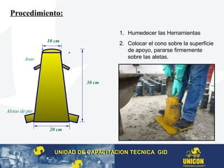Aletas de pie
Asas
10 cm
20 cm
30 cm
Procedimiento:
1. Humedecer las Herramientas
2. Colocar el cono sobre la superficie
de apoyo, pararse firmemente
sobre las aletas.
UNIDAD DE CAPACITACION TECNICA GIDUNIDAD DE CAPACITACION TECNICA GID
 