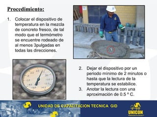 Procedimiento:
1. Colocar el dispositivo de
temperatura en la mezcla
de concreto fresco, de tal
modo que el termómetro
se encuentre rodeado de
al menos 3pulgadas en
todas las direcciones.
2. Dejar el dispositivo por un
periodo mínimo de 2 minutos o
hasta que la lectura de la
temperatura se estabilice.
3. Anotar la lectura con una
aproximación de 0.5 º C.
UNIDAD DE CAPACITACION TECNICA GIDUNIDAD DE CAPACITACION TECNICA GID
 
