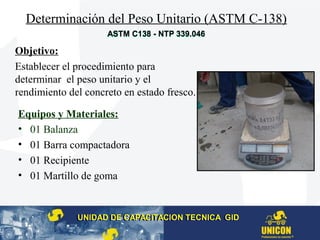Determinación del Peso Unitario (ASTM C-138)
Equipos y Materiales:
• 01 Balanza
• 01 Barra compactadora
• 01 Recipiente
• 01 Martillo de goma
Objetivo:
Establecer el procedimiento para
determinar el peso unitario y el
rendimiento del concreto en estado fresco.
UNIDAD DE CAPACITACION TECNICA GIDUNIDAD DE CAPACITACION TECNICA GID
ASTM C138 - NTP 339.046ASTM C138 - NTP 339.046
 