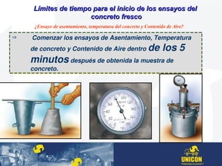 Límites de tiempo para el inicio de los ensayos delLímites de tiempo para el inicio de los ensayos del
concreto frescoconcreto fresco
¿Ensayo de asentamiento, temperatura del concreto y Contenido de Aire?
  Comenzar los ensayos de Asentamiento, Temperatura 
de concreto y Contenido de Aire dentro de los 5 
minutos después de obtenida la muestra de 
concreto.
  Comenzar los ensayos de Asentamiento, Temperatura 
de concreto y Contenido de Aire dentro de los 5 
minutos después de obtenida la muestra de 
concreto.
 