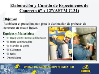 Elaboración y Curado de Especímenes de
Concreto 6” x 12”(ASTM C-31)
Equipos y Materiales:
• 04 Recipientes (moldes cilíndricos)
• 01 Barra compactadora
• 01 Martillo de goma
• 01 Cucharon
• 01 regla
• Desmoldante
Objetivo:
Establecer el procedimiento para la elaboración de probetas de
concreto en estado fresco.
UNIDAD DE CAPACITACION TECNICA GIDUNIDAD DE CAPACITACION TECNICA GID
 