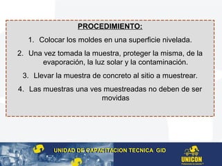 PROCEDIMIENTO:
1. Colocar los moldes en una superficie nivelada.
2. Una vez tomada la muestra, proteger la misma, de la
evaporación, la luz solar y la contaminación.
3. Llevar la muestra de concreto al sitio a muestrear.
4. Las muestras una ves muestreadas no deben de ser
movidas
UNIDAD DE CAPACITACION TECNICA GIDUNIDAD DE CAPACITACION TECNICA GID
 