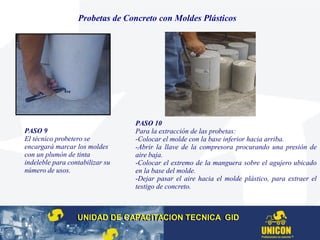 Probetas de Concreto con Moldes Plásticos
PASO 9
El técnico probetero se
encargará marcar los moldes
con un plumón de tinta
indeleble para contabilizar su
número de usos.
PASO 10
Para la extracción de las probetas:
-Colocar el molde con la base inferior hacia arriba.
-Abrir la llave de la compresora procurando una presión de
aire baja.
-Colocar el extremo de la manguera sobre el agujero ubicado
en la base del molde.
-Dejar pasar el aire hacia el molde plástico, para extraer el
testigo de concreto.
UNIDAD DE CAPACITACION TECNICA GIDUNIDAD DE CAPACITACION TECNICA GID
 