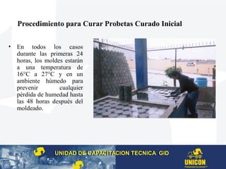 Procedimiento para Curar Probetas Curado Inicial
• En todos los casos
durante las primeras 24
horas, los moldes estarán
a una temperatura de
16°C a 27°C y en un
ambiente húmedo para
prevenir cualquier
pérdida de humedad hasta
las 48 horas después del
moldeado.
UNIDAD DE CAPACITACION TECNICA GIDUNIDAD DE CAPACITACION TECNICA GID
 