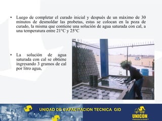 • Luego de completar el curado inicial y después de un máximo de 30
minutos de desmoldar las probetas, estas se colocan en la poza de
curado, la misma que contiene una solución de agua saturada con cal, a
una temperatura entre 21°C y 25°C
• La solución de agua
saturada con cal se obtiene
ingresando 3 gramos de cal
por litro agua,
UNIDAD DE CAPACITACION TECNICA GIDUNIDAD DE CAPACITACION TECNICA GID
 