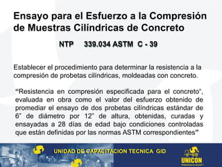 Ensayo para el Esfuerzo a la Compresión
de Muestras Cilíndricas de Concreto
Establecer el procedimiento para determinar la resistencia a la
compresión de probetas cilíndricas, moldeadas con concreto.
“Resistencia en compresión especificada para el concreto“,
evaluada en obra como el valor del esfuerzo obtenido de
promediar el ensayo de dos probetas cilíndricas estándar de
6” de diámetro por 12” de altura, obtenidas, curadas y
ensayadas a 28 días de edad bajo condiciones controladas
que están definidas por las normas ASTM correspondientes”
UNIDAD DE CAPACITACION TECNICA GIDUNIDAD DE CAPACITACION TECNICA GID
NTP 339.034 ASTM C - 39NTP 339.034 ASTM C - 39NTP 339.034 ASTM C - 39NTP 339.034 ASTM C - 39
 