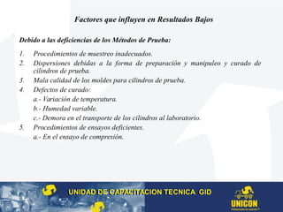 Factores que influyen en Resultados Bajos
Debido a las deficiencias de los Métodos de Prueba:
1. Procedimientos de muestreo inadecuados.
2. Dispersiones debidas a la forma de preparación y manipuleo y curado de
cilindros de prueba.
3. Mala calidad de los moldes para cilindros de prueba.
4. Defectos de curado:
a.- Variación de temperatura.
b.- Humedad variable.
c.- Demora en el transporte de los cilindros al laboratorio.
5. Procedimientos de ensayos deficientes.
a.- En el ensayo de compresión.
UNIDAD DE CAPACITACION TECNICA GIDUNIDAD DE CAPACITACION TECNICA GID
 