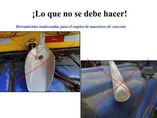 ¡Lo que no se debe hacer!
Herramientas inadecuadas para el empleo de muestreos de concreto
 