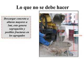 Lo que no se debe hacer
Descargar concreto a
alturas mayores a
1mt, esto genera
segregación y
posibles fracturas en
los agregados Mayor a 1mt
 