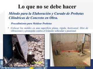 • Colocar los moldes en una superficie plana, rígida, horizontal, libre de
vibraciones y protegida contra el tránsito vehicular y peatonal.
Procedimiento para Moldear Probetas
Método para la Elaboración y Curado de Probetas
Cilíndricas de Concreto en Obra.
Lo que no se debe hacer
 