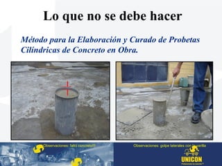 Método para la Elaboración y Curado de Probetas
Cilíndricas de Concreto en Obra.
Observaciones: faltó concreto!!! Observaciones: golpe laterales con la varilla
Lo que no se debe hacer
 