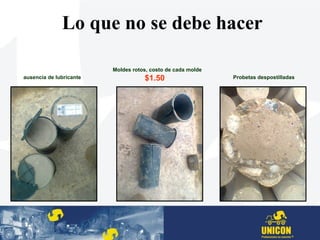 ausencia de lubricante
Moldes rotos, costo de cada molde
$1.50
Lo que no se debe hacer
Probetas despostilladas
 