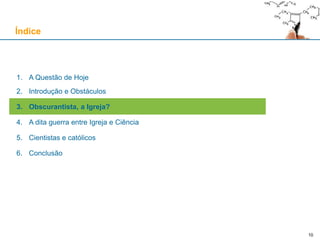 10
1. A Questão de Hoje
2. Introdução e Obstáculos
3. Obscurantista, a Igreja?
4. A dita guerra entre Igreja e Ciência
5. Cientistas e católicos
6. Conclusão
Índice
 