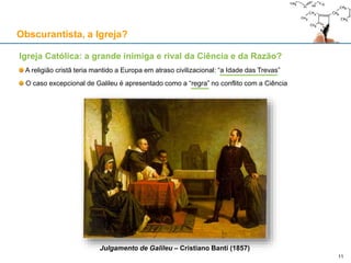 Igreja Católica: a grande inimiga e rival da Ciência e da Razão?
A religião cristã teria mantido a Europa em atraso civilizacional: “a Idade das Trevas”
O caso excepcional de Galileu é apresentado como a “regra” no conflito com a Ciência
Julgamento de Galileu – Cristiano Banti (1857)
Obscurantista, a Igreja?
11
 