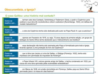 Obscurantista, a Igreja?
Como se
explica que…
… tenham sido dois Cardeais, Schömberg e Tiedemann Giese, a pedir a Copérnico para
publicar a sua obra De revolutionibus orbium coelestium (Nuremberga, 1543), em defesa do
modelo heliocêntrico?
O caso Galileu: uma história mal contada?
… a obra de Copérnico tenha sido dedicada pelo autor ao Papa Paulo III, que a autorizou?
Como se
explica que…
… apenas em Fevereiro de 1616, ou seja, 73 anos depois da primeira edição, um grupo de
teólogos do Santo Ofício tenha declarado que o heliocentrismo era herético?
Como se
explica que…
… essa declaração não tenha sido assinada pelo Papa e formalizada para toda a Igreja,
levando apenas a uma proibição do livro de Copérnico?
Como se
explica que…
… que a obra que causou a ruína de Galileu, o Diálogo (Florença, 1632), tenha sido
impressa com permissão do Inquisidor de Florença?
Como se
explica que…
… o Papa Urbano VIII, outrora grande amigo de Galileu, o tenha condenado em 1633, por
causa de uma obra aprovada pelas autoridades eclesiásticas?
Como se
explica que…
… em Março de 1638, em prisão domiciliária em Florença, Galileu peça ao Santo Ofício
permissão para ir à missa em dias festivos?
Como se
explica que… 12
 