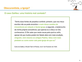 “Tenho duas fontes de perpétuo conforto: primeiro, que nos meus
escritos não se pode encontrar a mais ténue sombra de
irreverência em relação à Santa Igreja; e segundo, o testemunho
da minha própria consciência, que apenas eu e Deus no Céu
conhecemos. E Ele sabe que nesta causa pela qual eu sofro,
apesar de que muitos podem ter falado dela com mais erudição,
ninguém, nem mesmo os antigos Padres, falou com mais
piedade ou como maior zelo pela Igreja do que eu”
Carta de Galileu a Nicolò Fabri di Peiresc, de 21 de Fevereiro de 1635.
Obscurantista, a Igreja?
13
O caso Galileu: uma história mal contada?
 