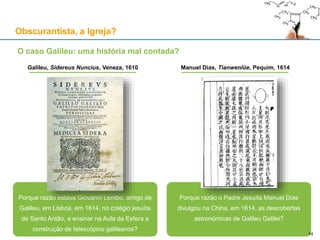 Obscurantista, a Igreja?
Porque razão estava Giovanni Lembo, amigo de
Galileu, em Lisboa, em 1614, no colégio jesuíta
de Santo Antão, a ensinar na Aula da Esfera a
construção de telescópios galileanos?
Porque razão o Padre Jesuíta Manuel Dias
divulgou na China, em 1614, as descobertas
astronómicas de Galileu Galilei?
Galileu, Sidereus Nuncius, Veneza, 1610 Manuel Dias, Tianwenlüe, Pequim, 1614
14
O caso Galileu: uma história mal contada?
 
