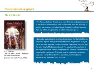 Obscurantista, a Igreja?
Ou o oposto?
«The Roman Catholic Church gave more financial and social support
to the study of astronomy for over six centuries, from the recovery of
ancient learning during the late Middle Ages into the Enlightenment,
than any other, and, probably, all other, institutions (p. 3).»
«During the sixteenth and seventeenth centuries the Catholic Church
supported a great many cultivators of science. A systematic study of
the niches they occupied, the infrastructure they moved through, and
the roles they fulfilled does not exist. The courts and households of
the big ecclesiastical patrons, the popes and cardinals, afforded many
openings for the learned. The great orders, especially the Jesuits,
supported some of their brethren as writers, mathematicians,
architects and engineers” (pp. 21-22).»
J. L. Heilbron,
The Sun in the Church. Cathedrals
as Solar Observatories
(Harvard University Press, 1999)
15
 