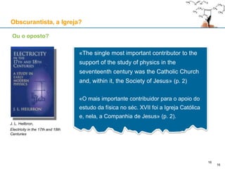 Obscurantista, a Igreja?
Ou o oposto?
«The single most important contributor to the
support of the study of physics in the
seventeenth century was the Catholic Church
and, within it, the Society of Jesus» (p. 2)
«O mais importante contribuidor para o apoio do
estudo da física no séc. XVII foi a Igreja Católica
e, nela, a Companhia de Jesus» (p. 2).
J. L. Heilbron,
Electricity in the 17th and 18th
Centuries
16
16
 