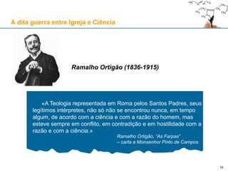 «A Teologia representada em Roma pelos Santos Padres, seus
legítimos intérpretes, não só não se encontrou nunca, em tempo
algum, de acordo com a ciência e com a razão do homem, mas
esteve sempre em conflito, em contradição e em hostilidade com a
razão e com a ciência.»
Ramalho Ortigão, “As Farpas”
– carta a Monsenhor Pinto de Campos
Ramalho Ortigão (1836-1915)
A dita guerra entre Igreja e Ciência
18
 