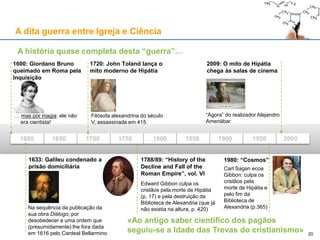 A dita guerra entre Igreja e Ciência
A história quase completa desta “guerra”…
1600 1650 1700 1750 1800 1850 1900 1950 2000
1600: Giordano Bruno
queimado em Roma pela
Inquisição
… mas por magia: ele não
era cientista!
1633: Galileu condenado a
prisão domiciliária
Na sequência da publicação da
sua obra Diálogo, por
desobedecer a uma ordem que
(presumidamente) lhe fora dada
em 1616 pelo Cardeal Bellarmino
1720: John Toland lança o
mito moderno de Hipátia
Filósofa alexandrina do século
V, assassinada em 415
1788/89: “History of the
Decline and Fall of the
Roman Empire”, vol. VI
Edward Gibbon culpa os
cristãos pela morte de Hipátia
(p. 17) e pela destruição da
Biblioteca de Alexandria (que já
não existia na altura, p. 420)
2009: O mito de Hipátia
chega às salas de cinema
“Ágora” do realizador Alejandro
Amenábar
«Ao antigo saber científico dos pagãos
seguiu-se a Idade das Trevas do cristianismo» 20
1980: “Cosmos”
Carl Sagan ecoa
Gibbon: culpa os
cristãos pela
morte de Hipátia e
pelo fim da
Biblioteca de
Alexandria (p.365)
 