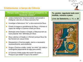 Judeo-cristianismo: Cosmos estável, estruturado e
inteligível, obra de um Deus racional e fiel
Investigar a Natureza é “ler” a obra racional de Deus
Criado à imagem e semelhança de Deus, o Homem é
capaz de inteligir o Cosmos criado por Deus
Distinção entre Criador e Criação: a Natureza tem as
suas próprias “leis” definidas por Deus
Deus valoriza a Criação e o Homem porque Deus Se
fez Homem em Jesus Cristo
Desaparece o Cosmos pagão: eterno e necessário
(autossuficiente, auto-existente)
Surge o Cosmos cristão: criado “ex nihilo” (do nada) e
contingente (dependente de algo para existir)
O Cosmos cristão podia não existir! Se existe…
Porque é que existe? O que o fez existir?
Cristianismo: o berço da Ciência
 Porque razão a Ciência apenas prosperou no
Ocidente cristão?
Tu, porém, regulaste tudo com
medida, número e peso.
Livro da Sabedoria, c. 11, v. 20
21
 