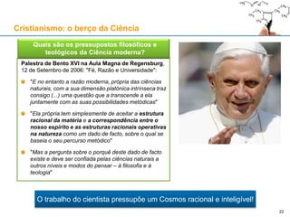 Palestra de Bento XVI na Aula Magna de Regensburg,
12 de Setembro de 2006: "Fé, Razão e Universidade":
"E no entanto a razão moderna, própria das ciências
naturais, com a sua dimensão platónica intrínseca traz
consigo (...) uma questão que a transcende a ela
juntamente com as suas possibilidades metódicas"
"Ela própria tem simplesmente de aceitar a estrutura
racional da matéria e a correspondência entre o
nosso espírito e as estruturas racionais operativas
na natureza como um dado de facto, sobre o qual se
baseia o seu percurso metódico"
"Mas a pergunta sobre o porquê deste dado de facto
existe e deve ser confiada pelas ciências naturais a
outros níveis e modos do pensar – à filosofia e à
teologia"
Cristianismo: o berço da Ciência
 Quais são os pressupostos filosóficos e
teológicos da Ciência moderna?
22
O trabalho do cientista pressupõe um Cosmos racional e inteligível!
 