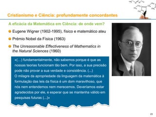 A eficácia da Matemática em Ciência: de onde vem?
Eugene Wigner (1902-1995), físico e matemático ateu
Prémio Nobel da Física (1963)
The Unreasonable Effectiveness of Mathematics in
the Natural Sciences (1960)
«(…) fundamentalmente, não sabemos porque é que as
nossas teorias funcionam tão bem. Por isso, a sua precisão
pode não provar a sua verdade e consistência. (...)
O milagre da apropriedade da linguagem da matemática à
formulação das leis da física é um dom maravilhoso, que
nós nem entendemos nem merecemos. Deveríamos estar
agradecidos por ele, e esperar que se mantenha válido em
pesquisas futuras (...)»
23
Cristianismo e Ciência: profundamente concordantes
 