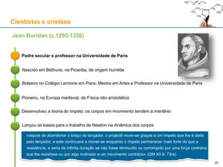 Cientistas e cristãos
Padre secular e professor na Universidade de Paris
Jean Buridan (c.1295-1358)
Nascido em Béthune, na Picardia, de origem humilde
Desenvolveu a teoria do ímpeto: os corpos em movimento tendem a mantê-lo
Lançou as bases para o trabalho de Newton na dinâmica dos corpos
25
Pioneiro, na Europa medieval, de Física não aristotélica
Bolseiro no Colégio Lemoine em Paris, Mestre em Artes e Professor na Universidade de Paris
«depois de abandonar o braço do lançador, o projéctil move-se graças a um ímpeto que lhe é dado
pelo lançador, e este continuará a mover-se enquanto o ímpeto permanecer mais forte do que a
resistência, e seria de infinita duração se não fosse diminuído ou corrompido por uma força contrária
que lhe resistisse ou por algo inclinado a um movimento contrário» (QM XII.9: 73ra)
 