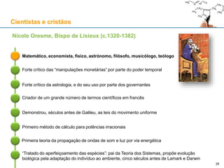 Cientistas e cristãos
Matemático, economista, físico, astrónomo, filósofo, musicólogo, teólogo
Nicole Oresme, Bispo de Lisieux (c.1320-1382)
Forte crítico das “manipulações monetárias” por parte do poder temporal
Forte crítico da astrologia, e do seu uso por parte dos governantes
Criador de um grande número de termos científicos em francês
Demonstrou, séculos antes de Galileu, as leis do movimento uniforme
Primeiro método de cálculo para potências irracionais
Primeira teoria da propagação de ondas de som e luz por via energética
“Tratado do aperfeiçoamento das espécies”: pai da Teoria dos Sistemas, propõe evolução
biológica pela adaptação do indivíduo ao ambiente, cinco séculos antes de Lamark e Darwin
26
 