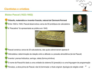 Cientistas e cristãos
Filósofo, matemático e inventor francês, natural de Clermont-Ferrand
Entre 1642 e 1645, Pascal desenvolveu cerca de 50 protótipos de calculadora
A “Pascaline” foi apresentada ao público em 1645:
Pascal construiu cerca de 20 calculadoras, das quais sobreviveram apenas 9
Hidrostática: determinação da relação entre a altitude e a pressão atmosférica (lei de Pascal)
Inventor: prensa hidráulica, seringa, roleta (forma primitiva)
O nome de Pascal foi dado a uma unidade do sistema SI (pressão) e a uma linguagem de programação
Pensées, a obra-prima de Pascal, não foi terminada: o título original: Apologia da religião cristã
Blaise Pascal (1623-1662)
27
27
 