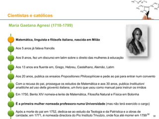 Cientistas e católicos
Matemática, linguista e filósofa italiana, nascida em Milão
Maria Gaetana Agnesi (1718-1799)
Aos 5 anos já falava francês
Aos 9 anos, fez um discurso em latim sobre o direito das mulheres à educação
Aos 13 anos era fluente em, Grego, Hebreu, Castelhano, Alemão, Latim
Aos 20 anos, publica os ensaios Propositiones Philosophicae e pede ao pai para entrar num convento
Com a recusa do pai, prossegue os estudos de Matemática e aos 30 anos, publica Instituzioni
analitiche ad uso della gioventù italiana, um livro que usou como manual para instruir os irmãos
Em 1750, Bento XIV nomeia-a lente de Matemática, Filosofia Natural e Física em Bolonha
É a primeira mulher nomeada professora numa Universidade (mas não terá exercido o cargo)
Após a morte do pai em 1752, dedica-se ao estudo da Teologia e da Patrística e a obras de
caridade; em 1771, é nomeada directora do Pio Instituto Trivulzio, onde fica até morrer em 1799 30
30
 