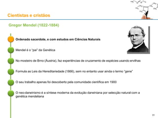 Cientistas e cristãos
Ordenado sacerdote, e com estudos em Ciências Naturais
Gregor Mendel (1822-1884)
Mendel é o “pai” da Genética
No mosteiro de Brno (Áustria), faz experiências de cruzamento de espécies usando ervilhas
Formula as Leis da Hereditariedade (1866), sem no entanto usar ainda o termo “gene”
O seu trabalho apenas foi descoberto pela comunidade científica em 1900
O neo-darwinismo é a síntese moderna da evolução darwiniana por selecção natural com a
genética mendeliana
31
 