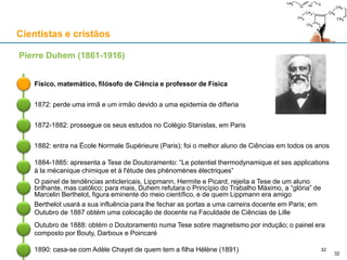 Cientistas e cristãos
Físico, matemático, filósofo de Ciência e professor de Física
Pierre Duhem (1861-1916)
1872: perde uma irmã e um irmão devido a uma epidemia de difteria
1872-1882: prossegue os seus estudos no Colégio Stanislas, em Paris
1882: entra na École Normale Supérieure (Paris); foi o melhor aluno de Ciências em todos os anos
1884-1885: apresenta a Tese de Doutoramento: “Le potentiel thermodynamique et ses applications
à la mécanique chimique et à l'étude des phénomènes électriques”
O painel de tendências anticlericais, Lippmann, Hermite e Picard, rejeita a Tese de um aluno
brilhante, mas católico; para mais, Duhem refutara o Princípio do Trabalho Máximo, a “glória” de
Marcelin Berthelot, figura eminente do meio científico, e de quem Lippmann era amigo
32
1890: casa-se com Adèle Chayet de quem tem a filha Hélène (1891)
Berthelot usará a sua influência para lhe fechar as portas a uma carreira docente em Paris; em
Outubro de 1887 obtém uma colocação de docente na Faculdade de Ciências de Lille
Outubro de 1888: obtém o Doutoramento numa Tese sobre magnetismo por indução; o painel era
composto por Bouty, Darboux e Poincaré
32
 