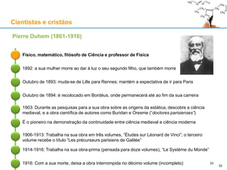 Cientistas e cristãos
Físico, matemático, filósofo de Ciência e professor de Física
Pierre Duhem (1861-1916)
1892: a sua mulher morre ao dar à luz o seu segundo filho, que também morre
Outubro de 1893: muda-se de Lille para Rennes; mantém a expectativa de ir para Paris
Outubro de 1894: é recolocado em Bordéus, onde permanecerá até ao fim da sua carreira
1903: Durante as pesquisas para a sua obra sobre as origens da estática, descobre a ciência
medieval, e a obra científica de autores como Buridan e Oresme (“doctores parisienses”)
É o pioneiro na demonstração da continuidade entre ciência medieval e ciência moderna
33
1916: Com a sua morte, deixa a obra interrompida no décimo volume (incompleto)
1906-1913: Trabalha na sua obra em três volumes, “Études sur Léonard de Vinci”; o terceiro
volume recebe o título “Les précurseurs parisiens de Galilée”
1914-1916: Trabalha na sua obra-prima (pensada para doze volumes), “Le Système du Monde”
33
 