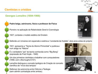 Cientistas e cristãos
Georges Lemaître (1894-1966)
Padre belga, astrónomo, físico e professor de Física
Pioneiro na aplicação da Relatividade Geral à Cosmologia
1927: contesta o modelo estático de Einstein
Defende um Universo em expansão e estima a “constante de Hubble”, dois anos antes do próprio
1931: apresenta a “Teoria do Átomo Primordial” e publica-a
num artigo na “Nature”
É o verdadeiro “pai” da teoria conhecida como “Big Bang”
(expressão de Fred Hoyle - 1949)
Um dos primeiros cientistas a trabalhar com computadores
(1958, com o Burroughs E101)
Lemaître distinguia o conceito teológico de Criação do conceito
científico de “início dos tempos”
Defensor da autonomia entre Ciência e Teologia
(sem admitir contradição entre ambas) 34
 