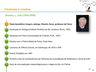 Cientistas e cristãos
Padre beneditino húngaro, teólogo, filósofo, físico, professor de Física
Stanley L. Jaki (1924-2009)
Doutorado em Teologia (Instituto Pontifício de Sto. Anselmo, Roma, 1950)
Doutorado em Física (Universidade de Fordham, EUA , 1957)
Estudou com o Prémio Nobel da Física, Victor Hess
Leccionou as Gifford Lectures, em Edimburgo, de 1974 a 1976
35
Prémio Templeton em 1987
Primeiro a tirar as consequências dos Teoremas da Incompletude de Gödel para a “teoria de tudo”
Autor de uma explicação meteorológica para o milagre do Sol, em Fátima
35
 