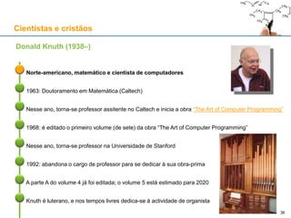 Cientistas e cristãos
Donald Knuth (1938–)
36
Norte-americano, matemático e cientista de computadores
1963: Doutoramento em Matemática (Caltech)
Nesse ano, torna-se professor assitente no Caltech e inicia a obra “The Art of Computer Programming”
1968: é editado o primeiro volume (de sete) da obra “The Art of Computer Programming”
Nesse ano, torna-se professor na Universidade de Stanford
1992: abandona o cargo de professor para se dedicar à sua obra-prima
A parte A do volume 4 já foi editada; o volume 5 está estimado para 2020
Knuth é luterano, e nos tempos livres dedica-se à actividade de organista
 