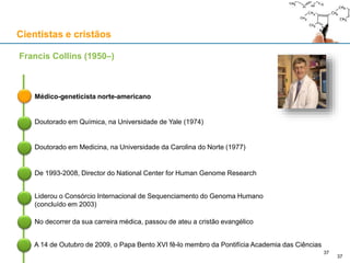 Cientistas e cristãos
Médico-geneticista norte-americano
Francis Collins (1950–)
Doutorado em Química, na Universidade de Yale (1974)
Doutorado em Medicina, na Universidade da Carolina do Norte (1977)
De 1993-2008, Director do National Center for Human Genome Research
Liderou o Consórcio Internacional de Sequenciamento do Genoma Humano
(concluído em 2003)
37
No decorrer da sua carreira médica, passou de ateu a cristão evangélico
A 14 de Outubro de 2009, o Papa Bento XVI fê-lo membro da Pontifícia Academia das Ciências
37
 