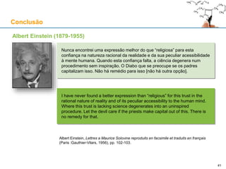 Conclusão
Albert Einstein (1879-1955)
Nunca encontrei uma expressão melhor do que “religiosa” para esta
confiança na natureza racional da realidade e da sua peculiar acessibilidade
à mente humana. Quando esta confiança falta, a ciência degenera num
procedimento sem inspiração. O Diabo que se preocupe se os padres
capitalizam isso. Não há remédio para isso [não há outra opção].
I have never found a better expression than “religious” for this trust in the
rational nature of reality and of its peculiar accessibility to the human mind.
Where this trust is lacking science degenerates into an uninspired
procedure. Let the devil care if the priests make capital out of this. There is
no remedy for that.
Albert Einstein, Lettres a Maurice Solovine reproduits en facsimile et traduits en français
(Paris :Gauthier-Vilars, 1956), pp. 102-103.
4141
 