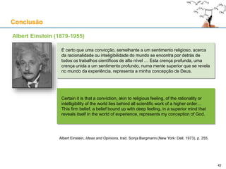 Conclusão
Albert Einstein (1879-1955)
É certo que uma convicção, semelhante a um sentimento religioso, acerca
da racionalidade ou inteligibilidade do mundo se encontra por detrás de
todos os trabalhos científicos de alto nível … Esta crença profunda, uma
crença unida a um sentimento profundo, numa mente superior que se revela
no mundo da experiência, representa a minha concepção de Deus.
Certain it is that a conviction, akin to religious feeling, of the rationality or
intelligibility of the world lies behind all scientific work of a higher order…
This firm belief, a belief bound up with deep feeling, in a superior mind that
reveals itself in the world of experience, represents my conception of God.
Albert Einstein, Ideas and Opinions, trad. Sonja Bargmann (New York: Dell, 1973), p. 255.
4242
 