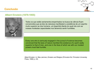 Conclusão
Albert Einstein (1879-1955)
Todos os que estão seriamente empenhados na busca da ciência ficam
convencidos que as leis da natureza manifestam a existência de um espírito
muito superior ao dos homens, um [espírito] diante do qual nós com as
nossas modestas capacidades nos devemos sentir humildes.
Every one who is seriously engaged in the pursuit of science becomes
convinced that the laws of nature manifest the existence of a spirit vastly
superior to that of men, and one in the face of which we with our modest
powers must feel humble.
Albert Einstein. In: Max Jammer, Einstein and Religion (Princeton NJ: Princeton University
Press, 1999), p. 93.
4343
 