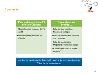 Conclusão
Para o diálogo entre Fé
cristã e Ciência:
• Respeito pelas verdades da Fé
cristã
• Respeito pelas verdades da
Ciência
O que deve ser
evitado…
• Falta de rigor científico,
filosófico e teológico
• Falta de confiança no trabalho
dos cientistas
• Falta de confiança no
Magistério doutrinal da Igreja
• A ideia impossível da “dupla
verdade”
Nenhuma verdade da Fé cristã contradiz uma verdade de
Ciência (e vice-versa).
45
 