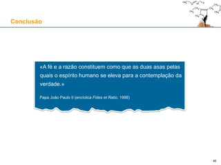 Conclusão
«A fé e a razão constituem como que as duas asas pelas
quais o espírito humano se eleva para a contemplação da
verdade.»
Papa João Paulo II (encíclica Fides et Ratio, 1998)
46
 