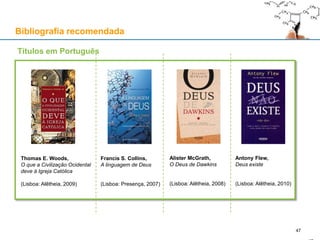 Bibliografia recomendada
Thomas E. Woods,
O que a Civilização Ocidental
deve à Igreja Católica
(Lisboa: Alêtheia, 2009)
Francis S. Collins,
A linguagem de Deus
(Lisboa: Presença, 2007)
Alister McGrath,
O Deus de Dawkins
(Lisboa: Alêtheia, 2008)
Antony Flew,
Deus existe
(Lisboa: Alêtheia, 2010)
Títulos em Português
47
 