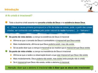 Toda a doutrina cristã assenta no conceito cristão de Deus e na existência desse Deus
Do ponto de vista ateísta: a crença na existência de Deus é irracional
Afirma-se que o conceito de Deus é contraditório: é impossível que Deus exista
Mais modestamente, afirma-se que Deus poderia existir, mas não existe
Só se pode dizer que a crença é irracional se se mostrar que é impossível que Deus exista
Do ponto de vista cristão: a crença na inexistência de Deus é irracional
Afirma-se que a razão e a observação levam a que seja impossível que Deus não exista
Mais modestamente, Deus poderia não existir, mas existe (esta posição não é cristã)
Se é impossível que Deus não exista, então o ateísmo é irracional
Introdução
A fé cristã é irracional?
«(…) Deus, a causa primeira (principium) e o fim de todas as coisas, pode, a partir das coisas
criadas, ser conhecido com certeza pelo poder natural da razão humana (…)» - Vaticano I
5
Atenção: dizer que o ateísmo é irracional não é dizer que os ateus são irracionais!
5
 
