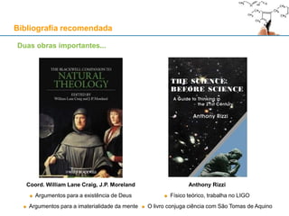 Bibliografia recomendada
Duas obras importantes...
Coord. William Lane Craig, J.P. Moreland
Argumentos para a existência de Deus
Argumentos para a imaterialidade da mente
Anthony Rizzi
Físico teórico, trabalha no LIGO
O livro conjuga ciência com São Tomas de Aquino
 